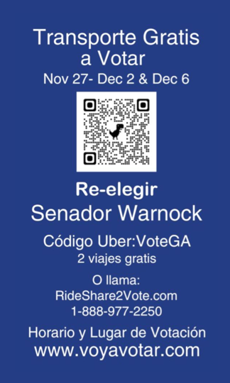 Transporte Gratis 
A votar
Nov 27- Dec 2 & Dec 6

[QR code  https://bydec06.com/]

Re-elegir 
Senador Warnock

Código Uber: VoteGA
2 viajes gratis

O llama: 
RideShare2Vote.com
1-888-977-2250

Horario y Lugar de Votación
www.voyavotar.com